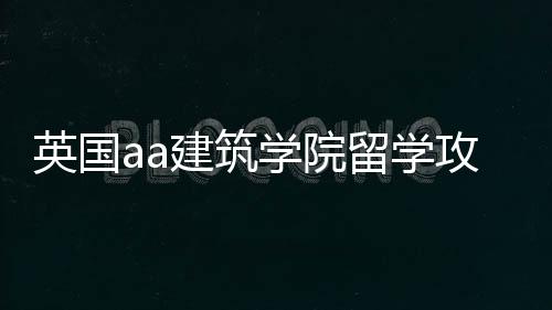 英国aa建筑学院留学攻略！